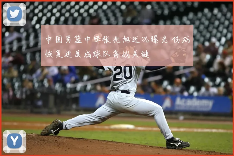 中国男篮中锋张兆旭近况曝光 伤病恢复进度成球队备战关键