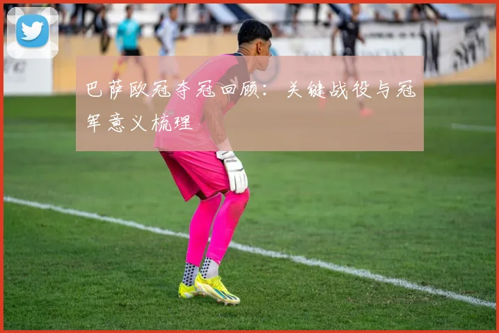 巴萨欧冠夺冠回顾：关键战役与冠军意义梳理