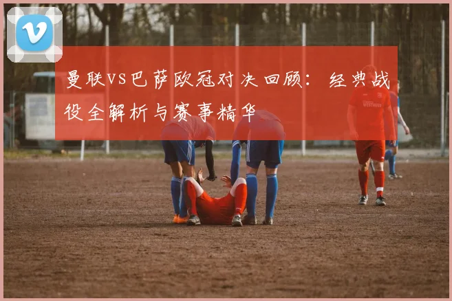 曼联vs巴萨欧冠对决回顾：经典战役全解析与赛事精华