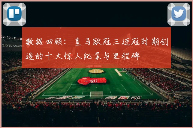 数据回顾：皇马欧冠三连冠时期创造的十大惊人纪录与里程碑