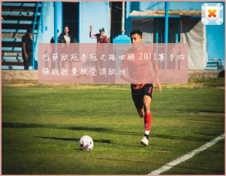 巴萨欧冠夺冠之路回顾 2011赛季四强战胜曼联登顶欧洲