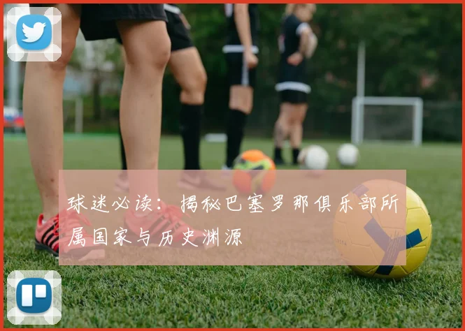 球迷必读：揭秘巴塞罗那俱乐部所属国家与历史渊源