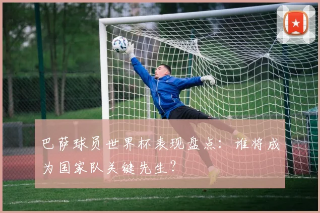 巴萨球员世界杯表现盘点：谁将成为国家队关键先生？