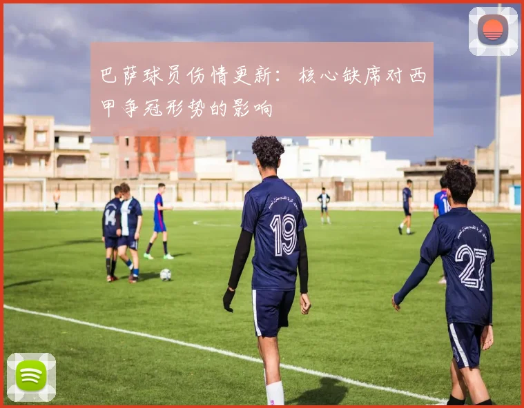 巴萨球员伤情更新：核心缺席对西甲争冠形势的影响