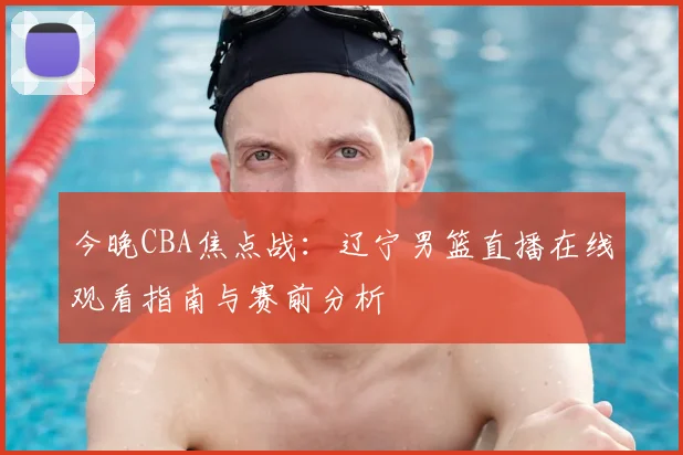 今晚CBA焦点战：辽宁男篮直播在线观看指南与赛前分析