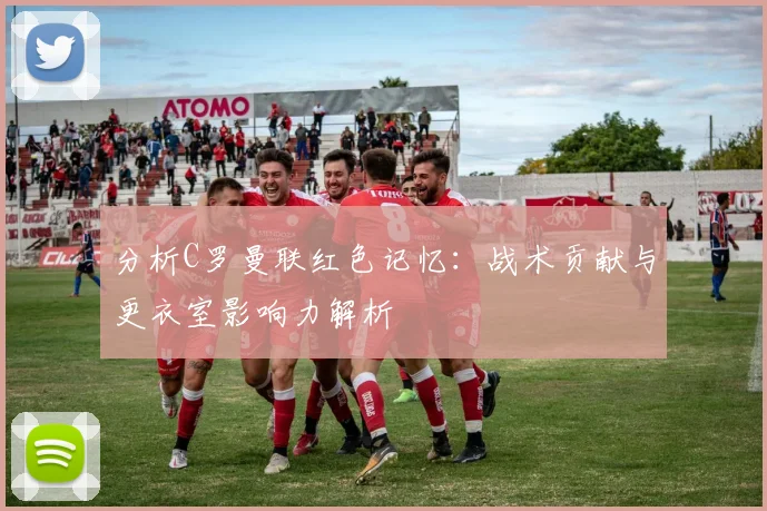 分析C罗曼联红色记忆:战术贡献与更衣室影响力解析