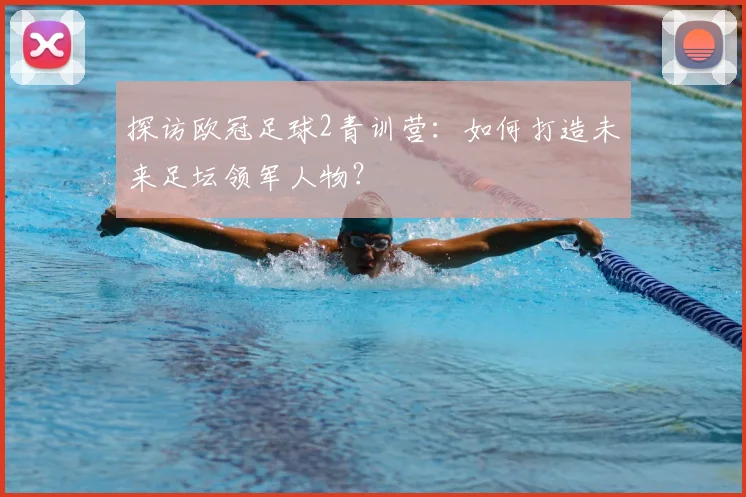 探访欧冠足球2青训营：如何打造未来足坛领军人物？