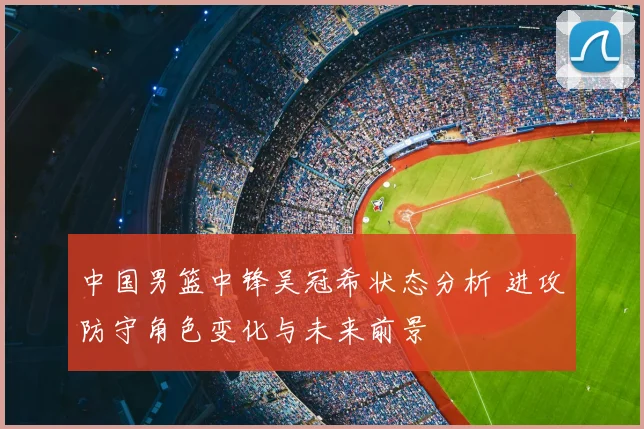 中国男篮中锋吴冠希状态分析 进攻防守角色变化与未来前景