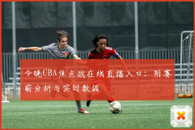 今晚CBA焦点战在线直播入口：附赛前分析与实时数据