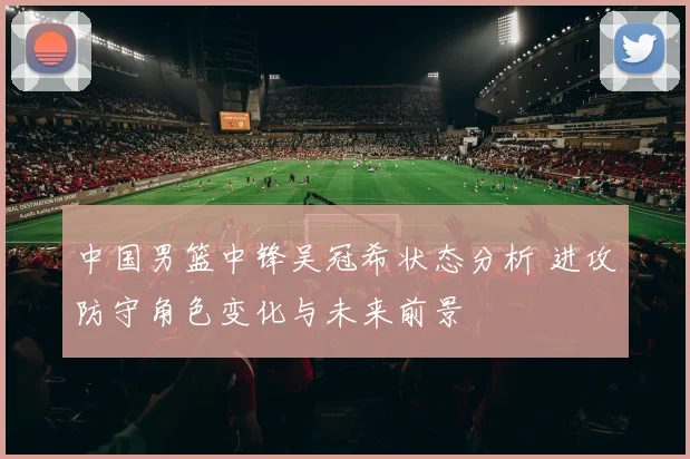 中国男篮中锋吴冠希状态分析 进攻防守角色变化与未来前景