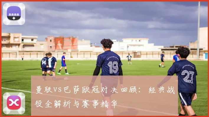 曼联vs巴萨欧冠对决回顾：经典战役全解析与赛事精华