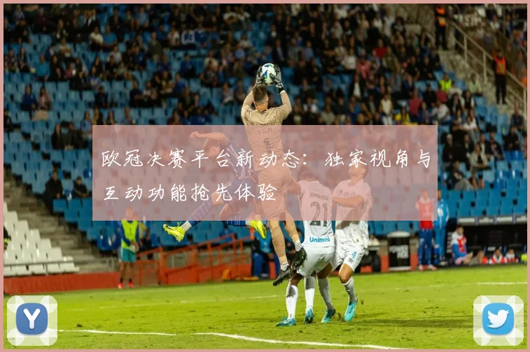 欧冠决赛平台新动态：独家视角与互动功能抢先体验