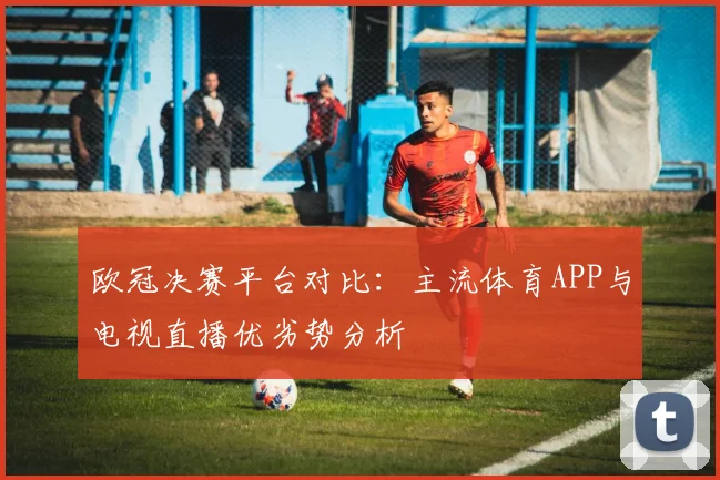 欧冠决赛平台对比:主流体育APP与电视直播优劣势分析