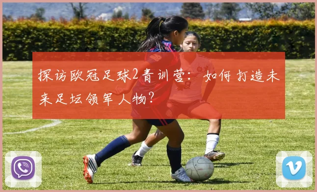 探访欧冠足球2青训营：如何打造未来足坛领军人物？