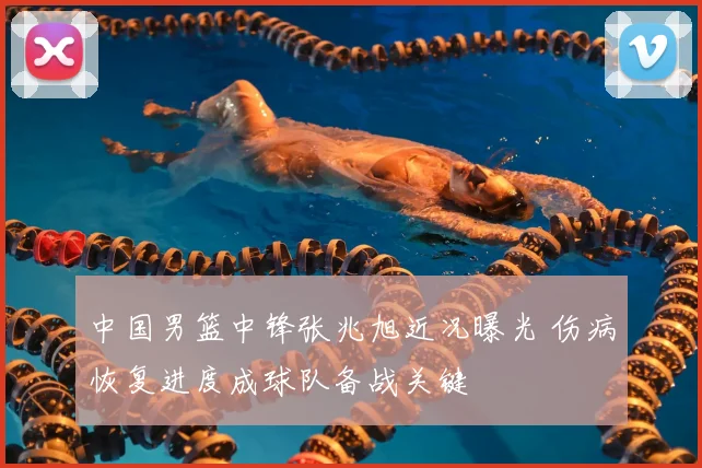 中国男篮中锋张兆旭近况曝光 伤病恢复进度成球队备战关键